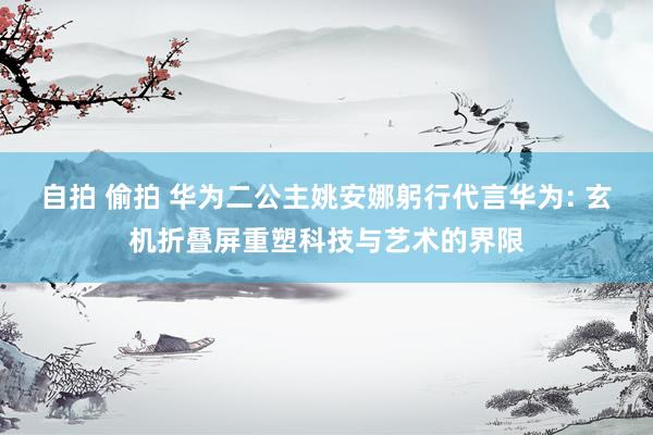 自拍 偷拍 华为二公主姚安娜躬行代言华为: 玄机折叠屏重塑科技与艺术的界限