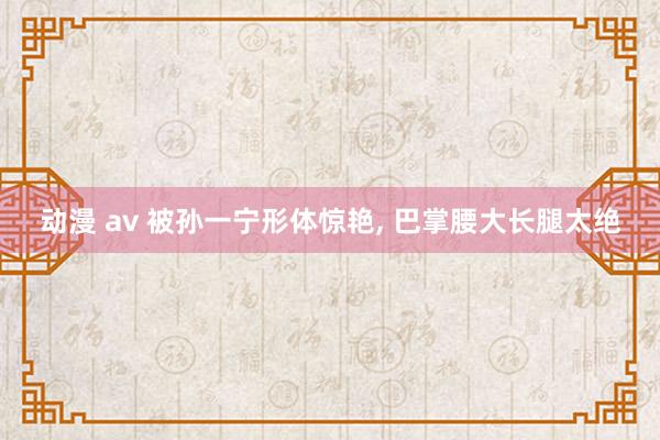 动漫 av 被孙一宁形体惊艳， 巴掌腰大长腿太绝