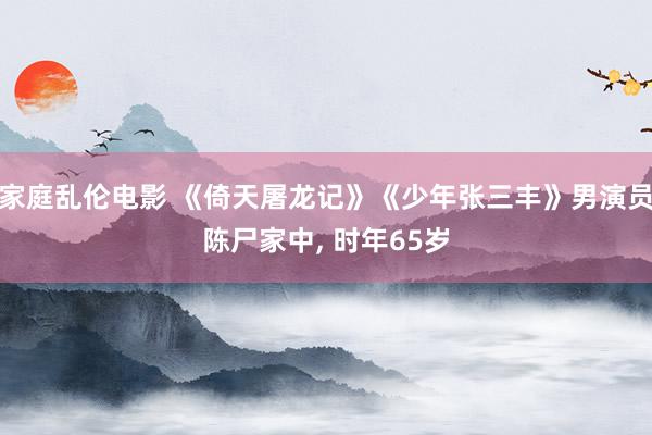 家庭乱伦电影 《倚天屠龙记》《少年张三丰》男演员陈尸家中， 时年65岁