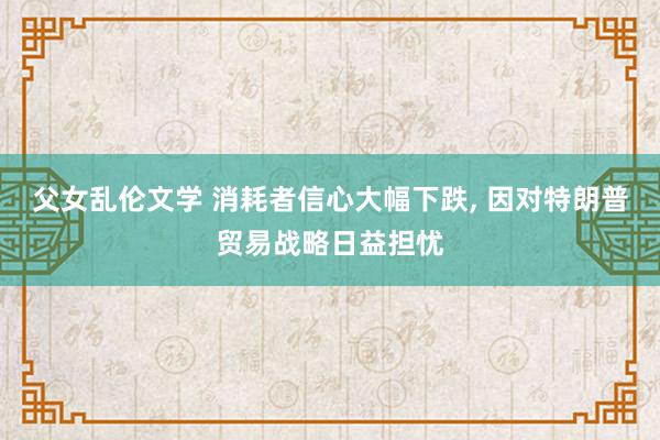 父女乱伦文学 消耗者信心大幅下跌， 因对特朗普贸易战略日益担忧