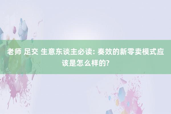 老师 足交 生意东谈主必读: 奏效的新零卖模式应该是怎么样的?
