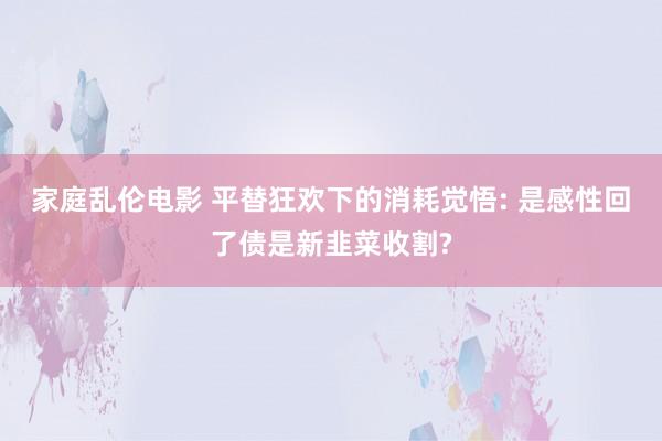 家庭乱伦电影 平替狂欢下的消耗觉悟: 是感性回了债是新韭菜收割?