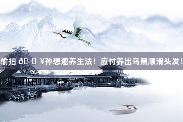 偷拍 💥孙想邈养生法！应付养出乌黑顺滑头发！