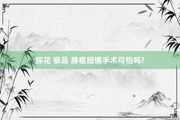 探花 极品 膝枢纽镜手术可怕吗?