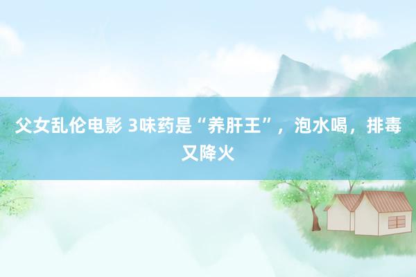 父女乱伦电影 3味药是“养肝王”,泡水喝,排毒又降火