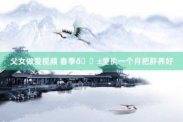 父女做爱视频 春季🌱坚执一个月把肝养好