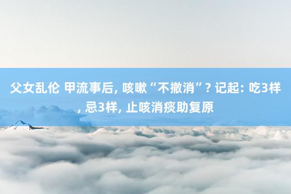父女乱伦 甲流事后， 咳嗽“不撤消”? 记起: 吃3样， 忌3样， 止咳消痰助复原