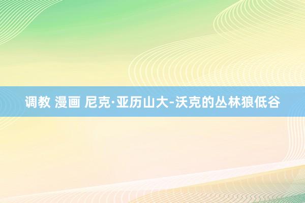 调教 漫画 尼克·亚历山大-沃克的丛林狼低谷
