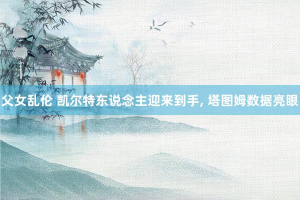 父女乱伦 凯尔特东说念主迎来到手， 塔图姆数据亮眼