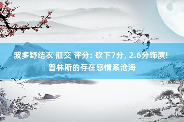 波多野结衣 肛交 评分: 砍下7分， 2.6分饰演! 普林斯的存在感情系沧海