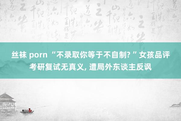 丝袜 porn “不录取你等于不自制? ”女孩品评考研复试无真义， 遭局外东谈主反讽