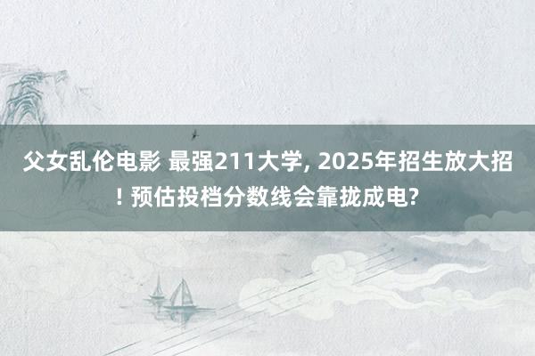 父女乱伦电影 最强211大学， 2025年招生放大招! 预估投档分数线会靠拢成电?
