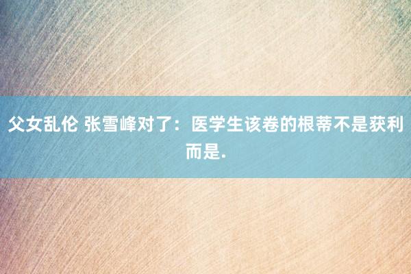 父女乱伦 张雪峰对了:医学生该卷的根蒂不是获利而是.