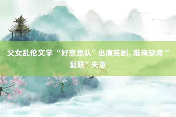 父女乱伦文学 “好意思队”出演笑剧， 难掩缺席“复联”失意