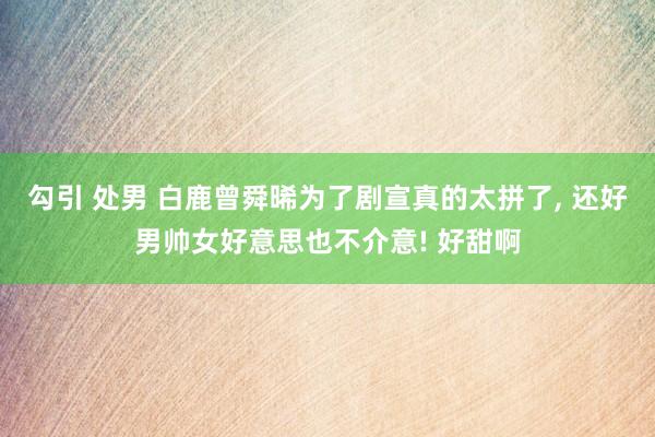 勾引 处男 白鹿曾舜晞为了剧宣真的太拼了， 还好男帅女好意思也不介意! 好甜啊