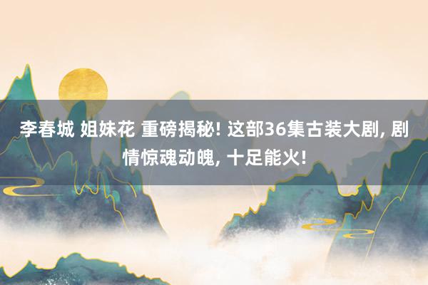 李春城 姐妹花 重磅揭秘! 这部36集古装大剧， 剧情惊魂动魄， 十足能火!