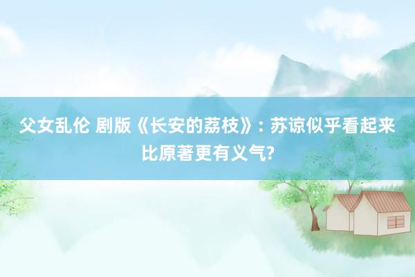 父女乱伦 剧版《长安的荔枝》: 苏谅似乎看起来比原著更有义气?