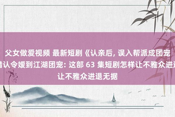 父女做爱视频 最新短剧《认亲后， 误入帮派成团宠》从错认令嫒到江湖团宠: 这部 63 集短剧怎样让不雅众进退无据