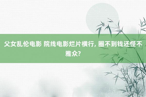 父女乱伦电影 院线电影烂片横行， 圈不到钱还怪不雅众?