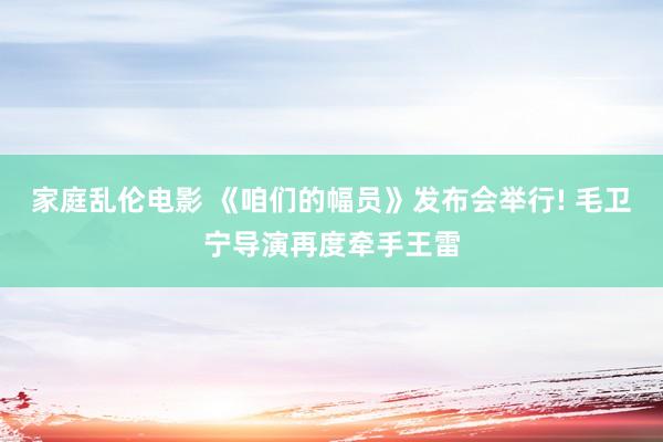 家庭乱伦电影 《咱们的幅员》发布会举行! 毛卫宁导演再度牵手王雷
